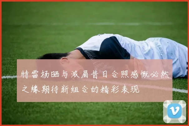 特雷杨晒与浓眉昔日合照感慨必然之缘期待新组合的精彩表现