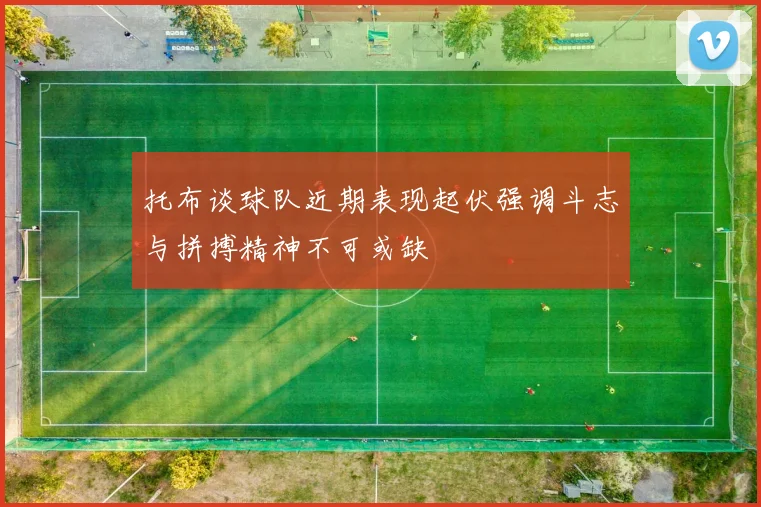 托布谈球队近期表现起伏强调斗志与拼搏精神不可或缺