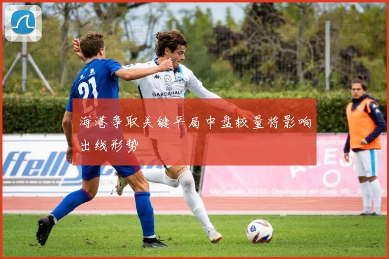 海港争取关键平局中盘较量将影响出线形势