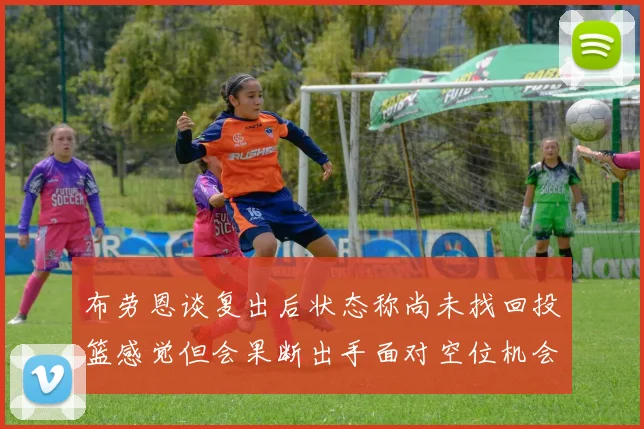 布劳恩谈复出后状态称尚未找回投篮感觉但会果断出手面对空位机会