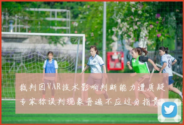 裁判因VAR技术影响判断能力遭质疑专家称误判现象普遍不应过分指责
