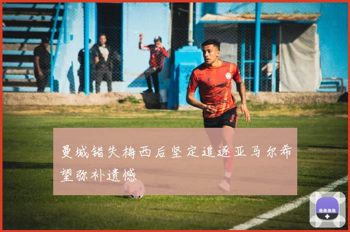 曼城错失梅西后坚定追逐亚马尔希望弥补遗憾