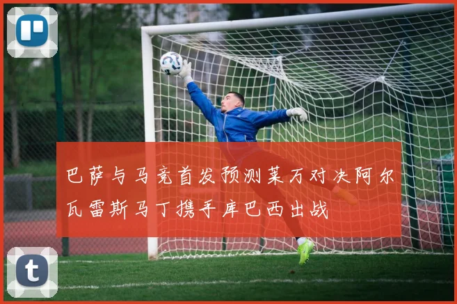 巴萨与马竞首发预测莱万对决阿尔瓦雷斯马丁携手库巴西出战