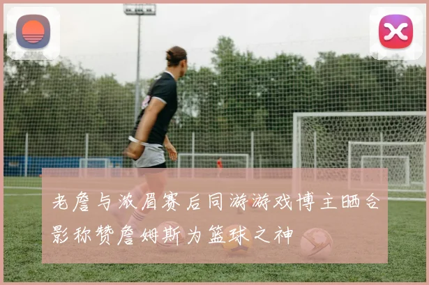 老詹与浓眉赛后同游游戏博主晒合影称赞詹姆斯为篮球之神