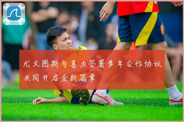尤文图斯与喜力签署多年合作协议共同开启全新篇章