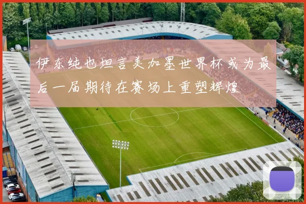 伊东纯也坦言美加墨世界杯或为最后一届期待在赛场上重塑辉煌