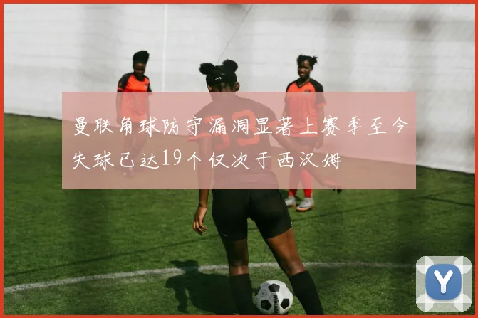 曼联角球防守漏洞显著上赛季至今失球已达19个仅次于西汉姆