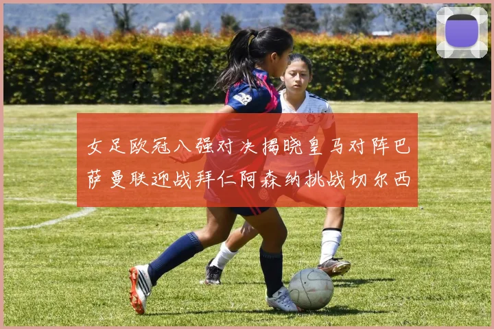 女足欧冠八强对决揭晓皇马对阵巴萨曼联迎战拜仁阿森纳挑战切尔西