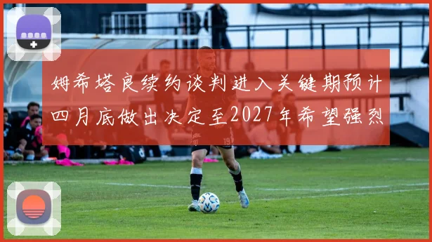 姆希塔良续约谈判进入关键期预计四月底做出决定至2027年希望强烈