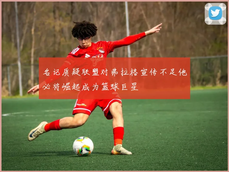 名记质疑联盟对弗拉格宣传不足他必将崛起成为篮球巨星