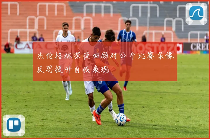 杰伦格林深夜回顾对公牛比赛录像反思提升自我表现