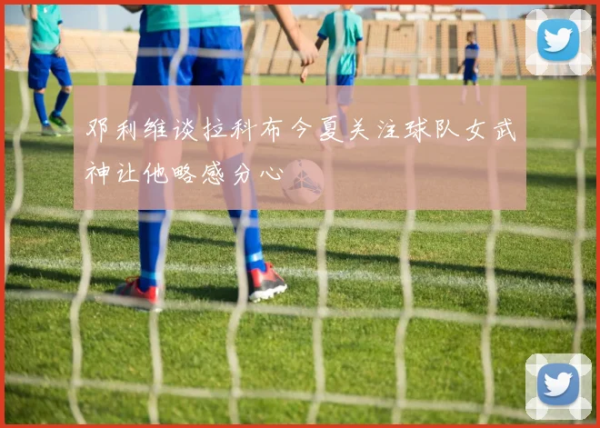 邓利维谈拉科布今夏关注球队女武神让他略感分心