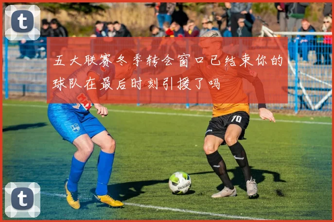 五大联赛冬季转会窗口已结束你的球队在最后时刻引援了吗