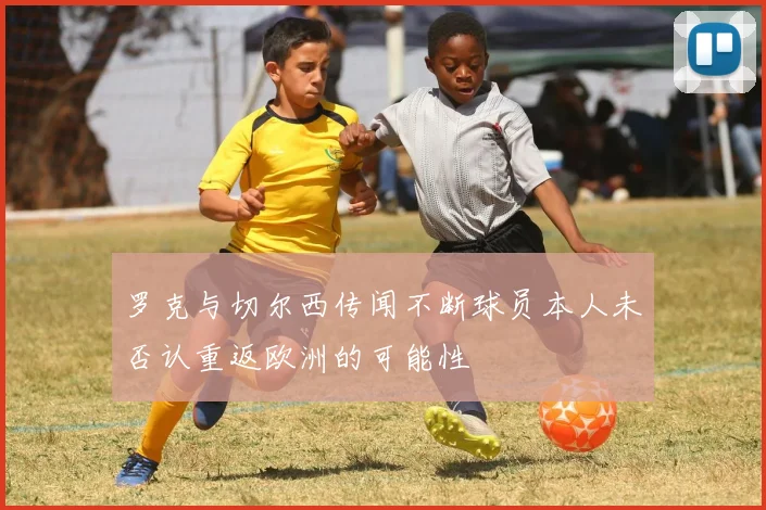 罗克与切尔西传闻不断球员本人未否认重返欧洲的可能性