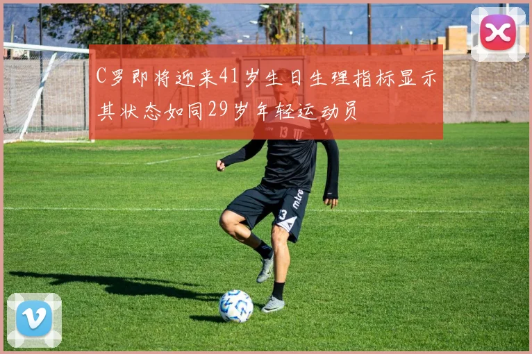 C罗即将迎来41岁生日生理指标显示其状态如同29岁年轻运动员