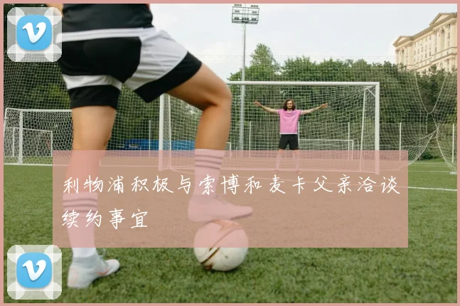 利物浦积极与索博和麦卡父亲洽谈续约事宜