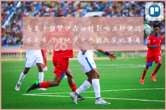 乌度卡盛赞伊森独特影响力即便战术未专门为他设计也能改变比赛局势