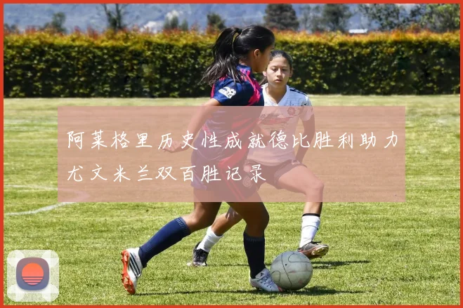 阿莱格里历史性成就德比胜利助力尤文米兰双百胜记录