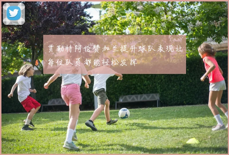 贾勒特阿伦赞加兰提升球队表现让每位队员都能轻松发挥