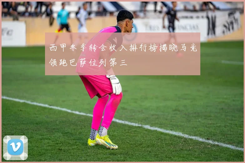 西甲冬季转会收入排行榜揭晓马竞领跑巴萨位列第三