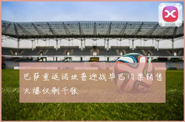 巴萨重返诺坎普迎战毕巴门票销售火爆仅剩千张