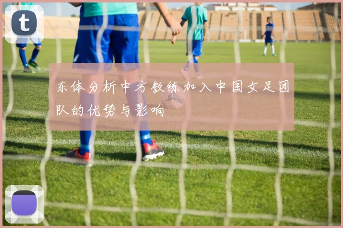 东体分析中方教练加入中国女足团队的优势与影响