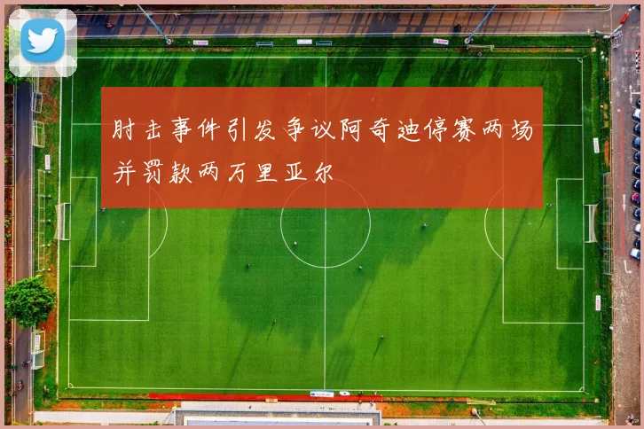 肘击事件引发争议阿奇迪停赛两场并罚款两万里亚尔