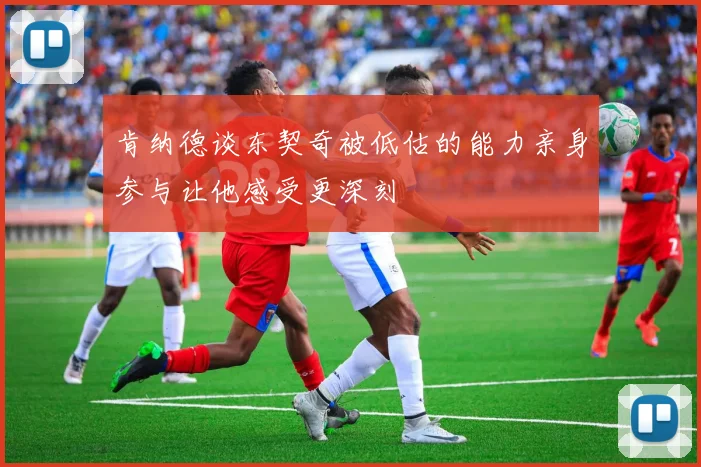 肯纳德谈东契奇被低估的能力亲身参与让他感受更深刻