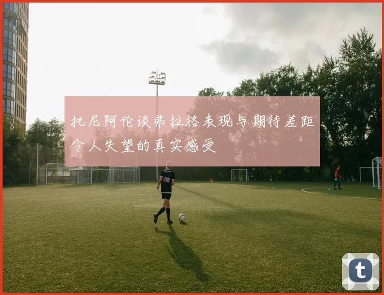托尼阿伦谈弗拉格表现与期待差距令人失望的真实感受